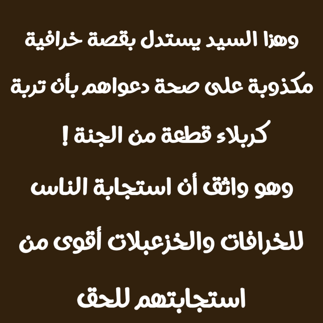 وهذا السيد يستدل بقصة خرافية مكذوبة على صحة دعواهم بأن تربة كربلاء قطعة من الجنة ! وهو واثق أن استجابة الناس للخرافات والخزعبلات أقوى من استجابتهم للحق 