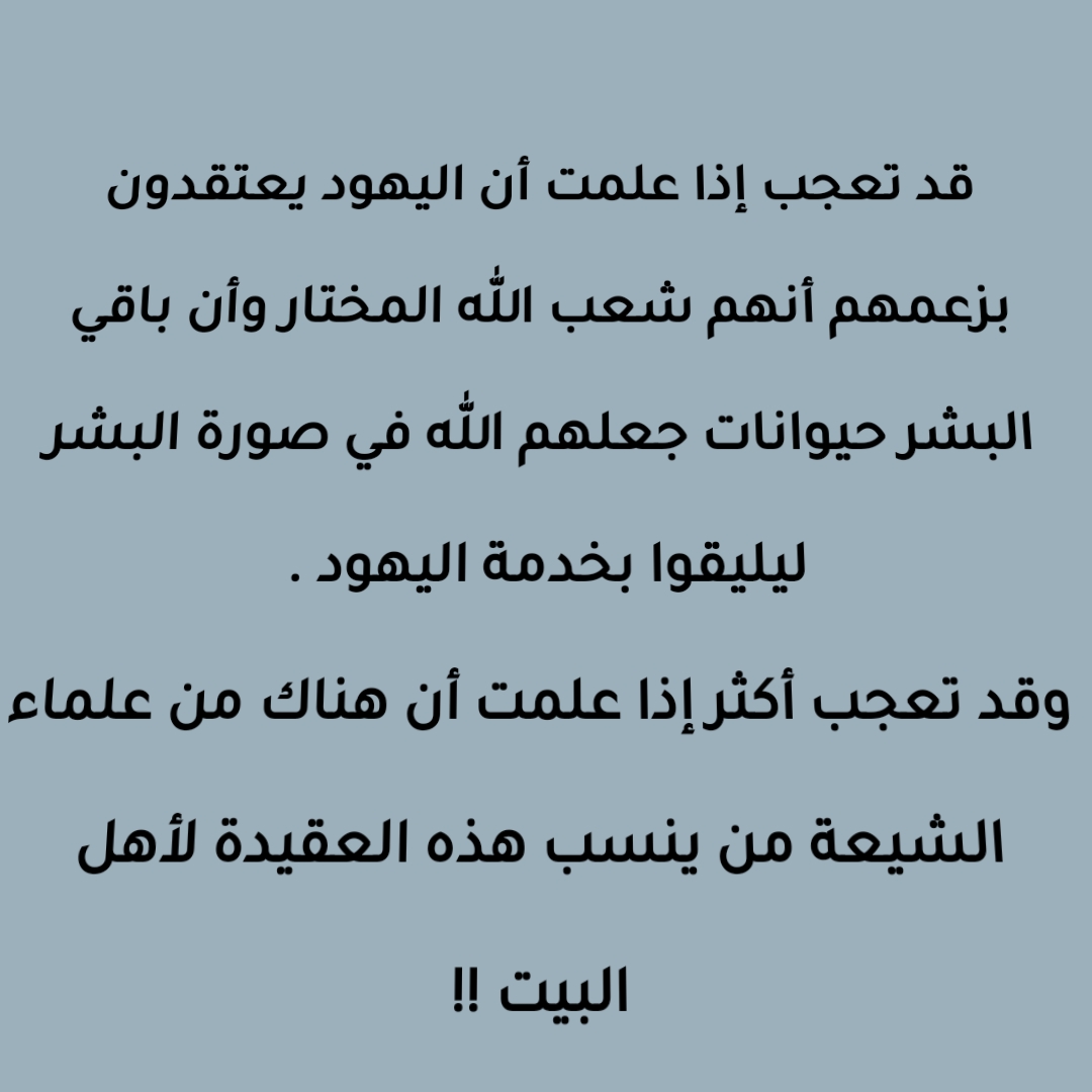 قد تعجب إذا علمت أن اليهود يعتقدون بزعمهم أنهم شعب الله المختار وأن باقي البشر حيوانات جعلهم الله في صورة البشر ليليقوا بخدمة اليهود . وقد تعجب أكثر  إذا علمت أن هناك من علماء الشيعة من ينسب هذه العقيدة لأهل البيت !!