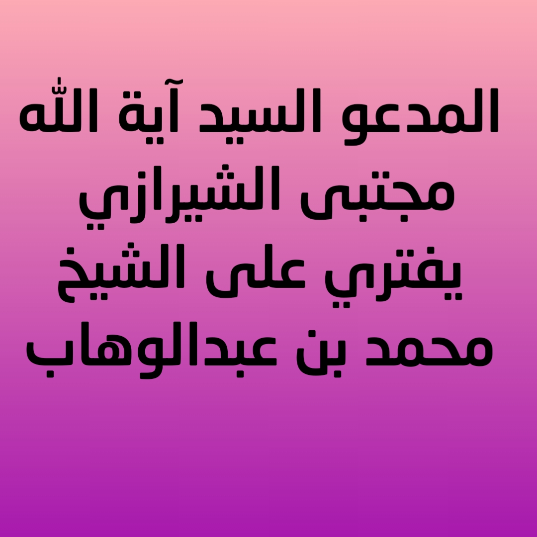 المدعو السيد آية الله مجتبى الشيرازي يفتري على الشيخ محمد بن عبدالوهاب