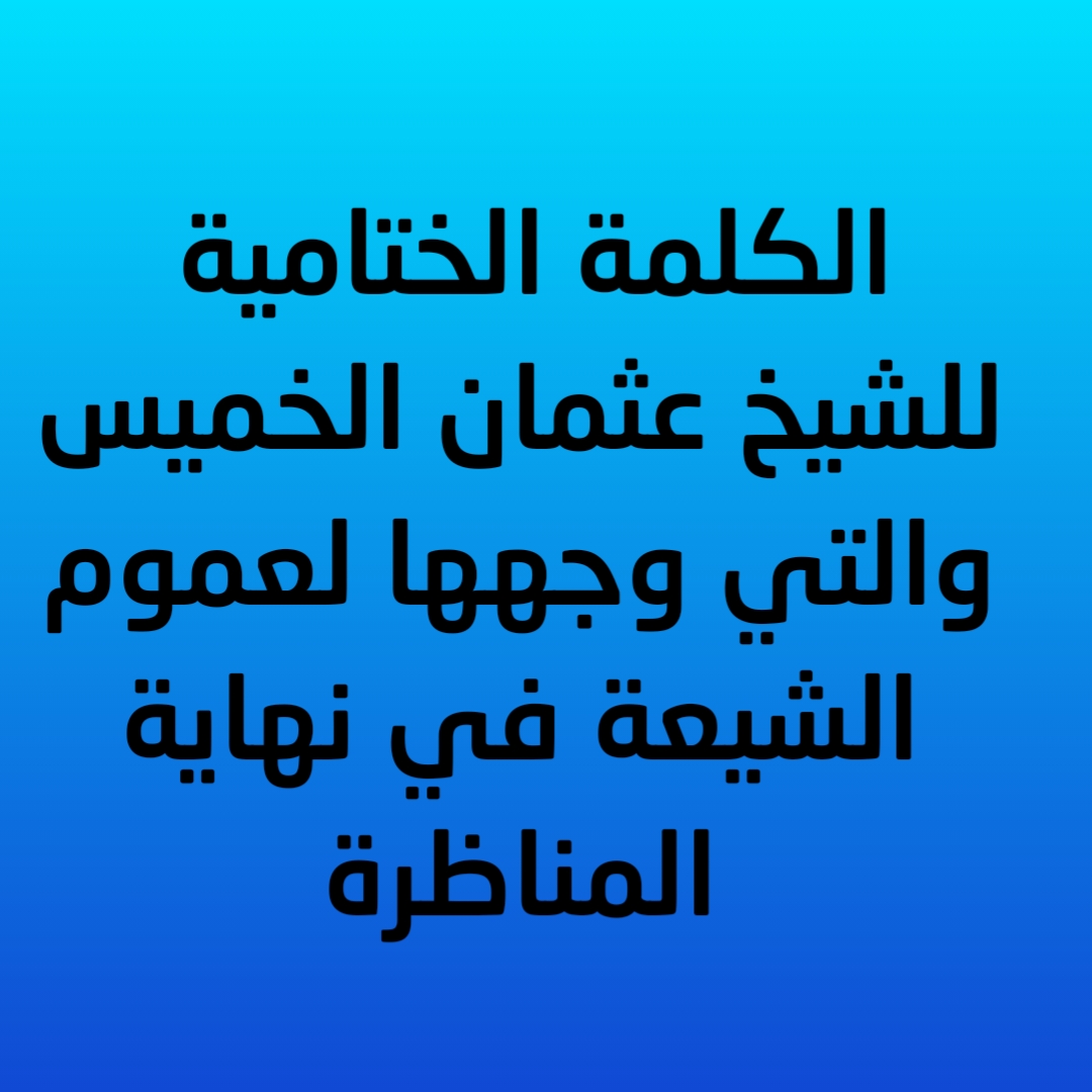 الكلمة الختامية للشيخ عثمان الخميس والتي وجهها لعموم الشيعة في نهاية المناظرة
